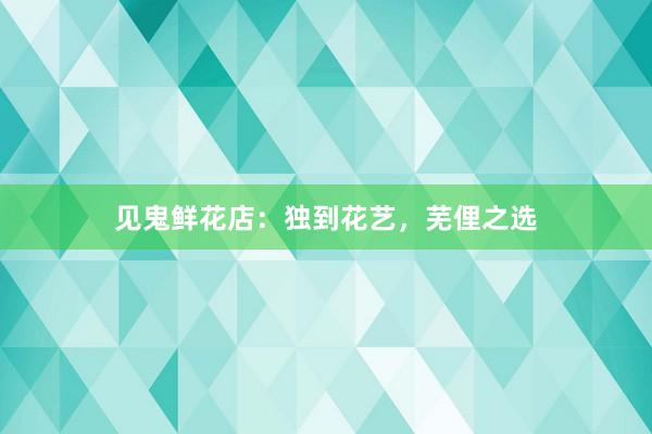 见鬼鲜花店：独到花艺，芜俚之选